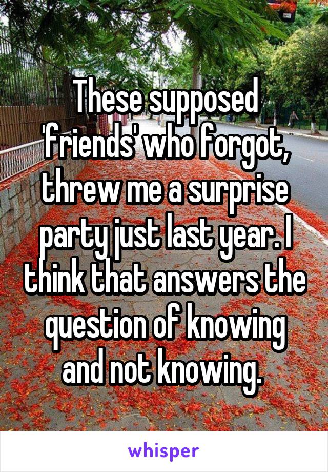 These supposed 'friends' who forgot, threw me a surprise party just last year. I think that answers the question of knowing and not knowing. 