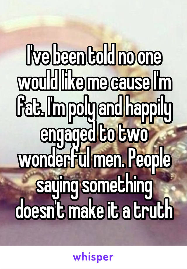 I've been told no one would like me cause I'm fat. I'm poly and happily engaged to two wonderful men. People saying something doesn't make it a truth