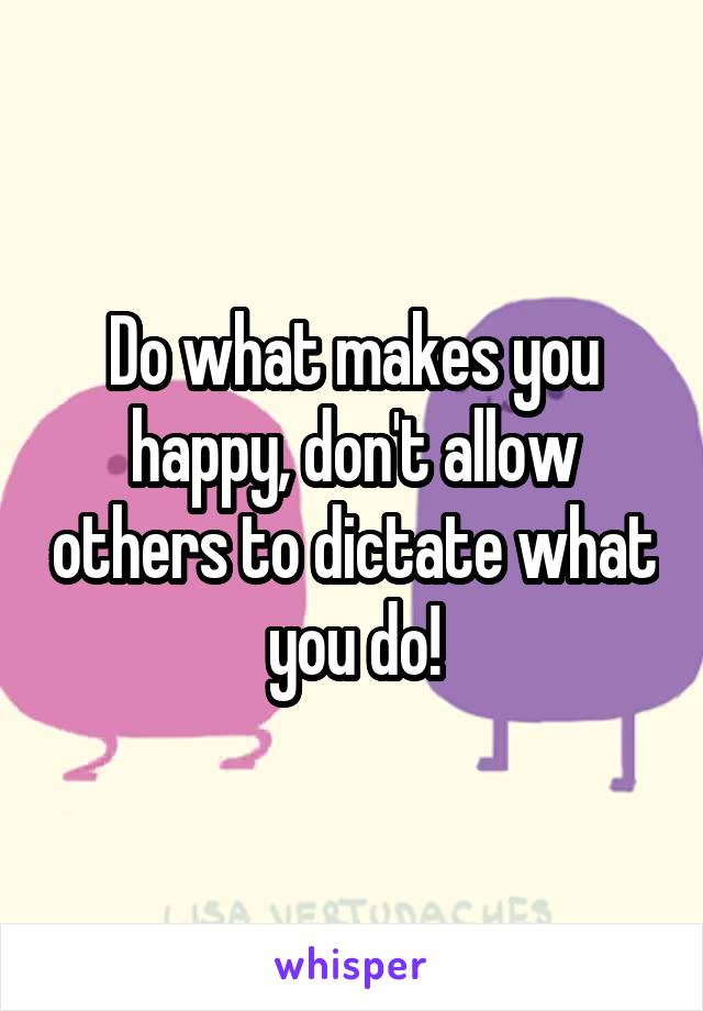 Do what makes you happy, don't allow others to dictate what you do!