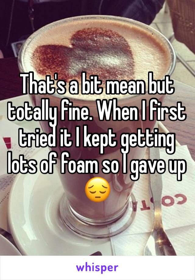 That's a bit mean but totally fine. When I first tried it I kept getting lots of foam so I gave up 😔 