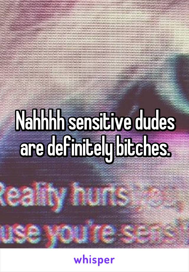 Nahhhh sensitive dudes are definitely bitches.