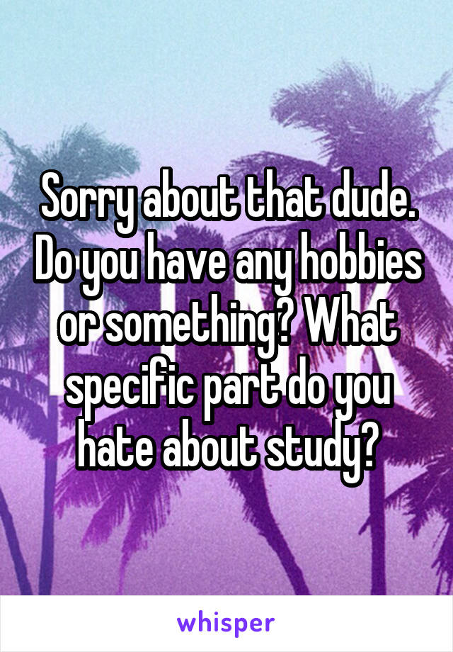 Sorry about that dude. Do you have any hobbies or something? What specific part do you hate about study?