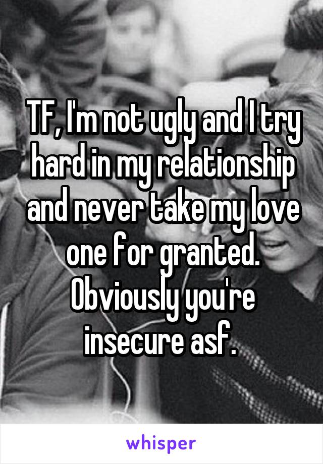 TF, I'm not ugly and I try hard in my relationship and never take my love one for granted. Obviously you're insecure asf. 