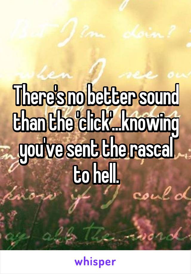 There's no better sound than the 'click'...knowing you've sent the rascal to hell.