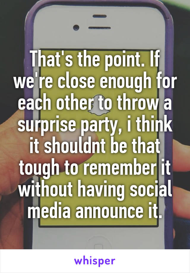 That's the point. If we're close enough for each other to throw a surprise party, i think it shouldnt be that tough to remember it without having social media announce it.