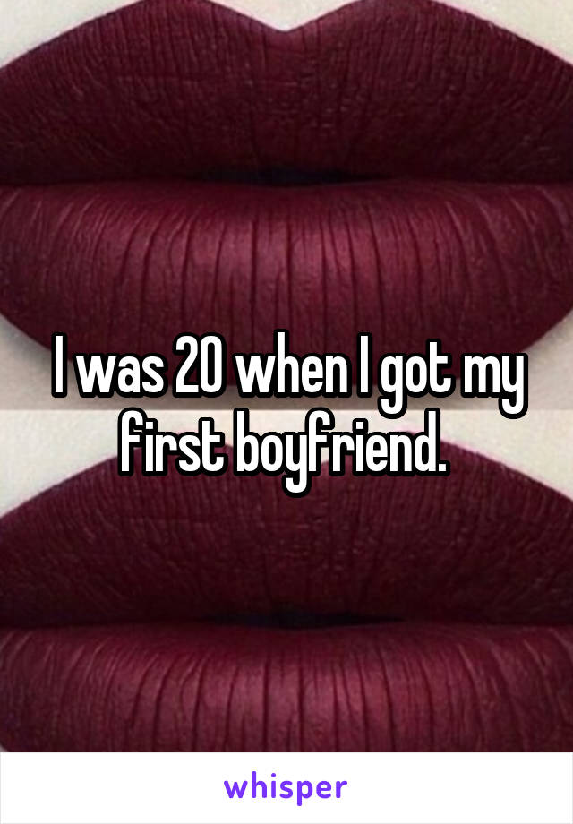 I was 20 when I got my first boyfriend. 