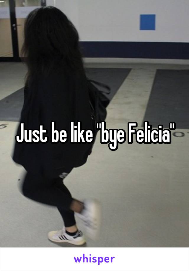 Just be like "bye Felicia"