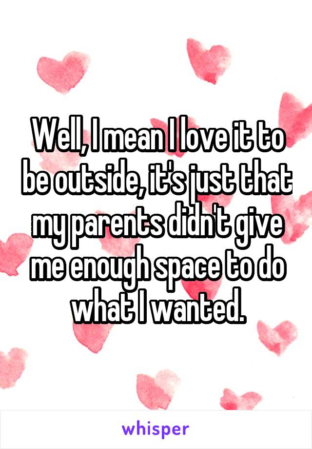 Well, I mean I love it to be outside, it's just that my parents didn't give me enough space to do what I wanted.