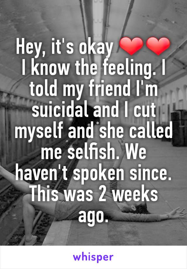 Hey, it's okay ❤❤ I know the feeling. I told my friend I'm suicidal and I cut myself and she called me selfish. We haven't spoken since. This was 2 weeks ago.