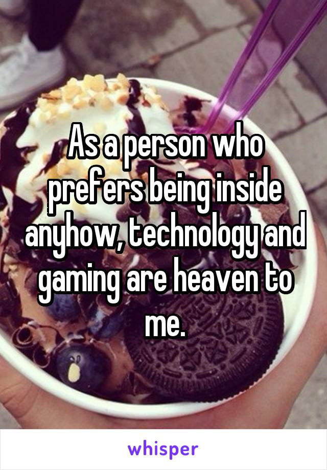 As a person who prefers being inside anyhow, technology and gaming are heaven to me.