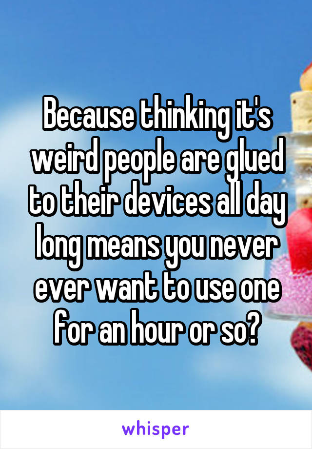 Because thinking it's weird people are glued to their devices all day long means you never ever want to use one for an hour or so?