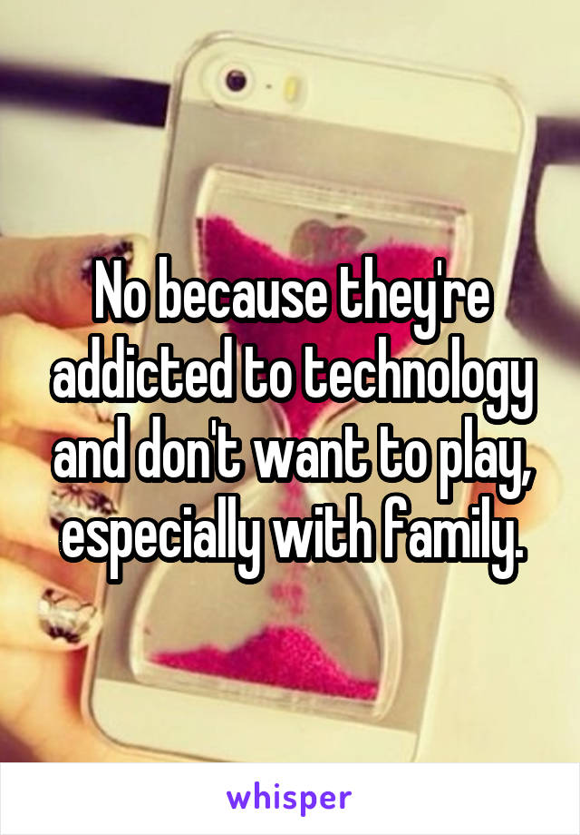 No because they're addicted to technology and don't want to play, especially with family.