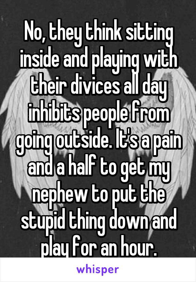 No, they think sitting inside and playing with their divices all day inhibits people from going outside. It's a pain and a half to get my nephew to put the stupid thing down and play for an hour.