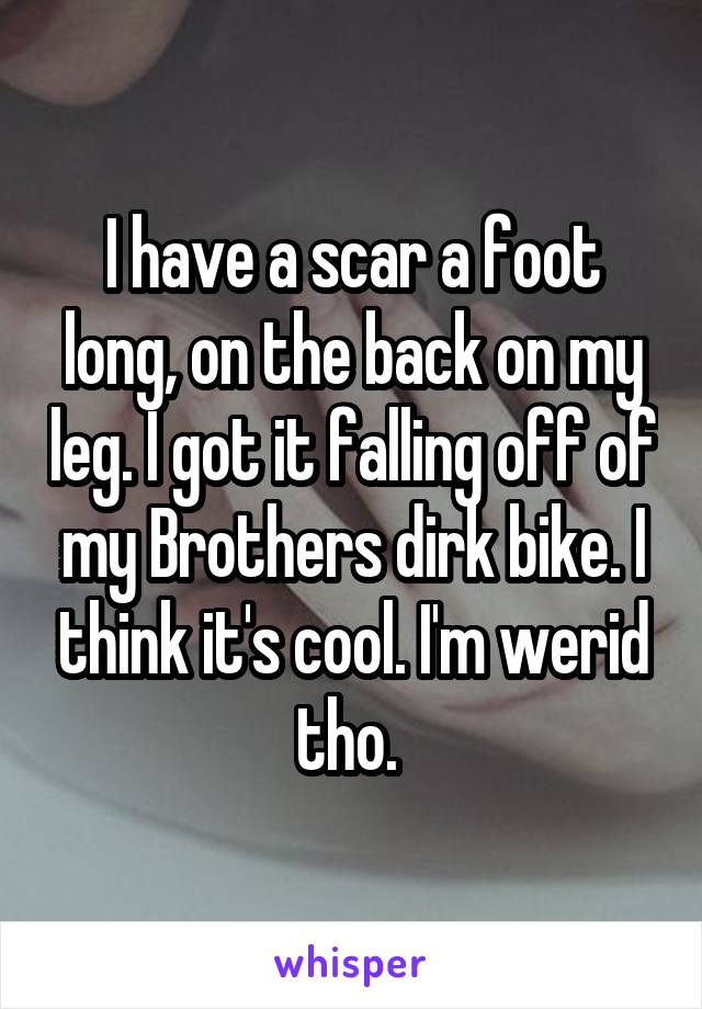 I have a scar a foot long, on the back on my leg. I got it falling off of my Brothers dirk bike. I think it's cool. I'm werid tho. 