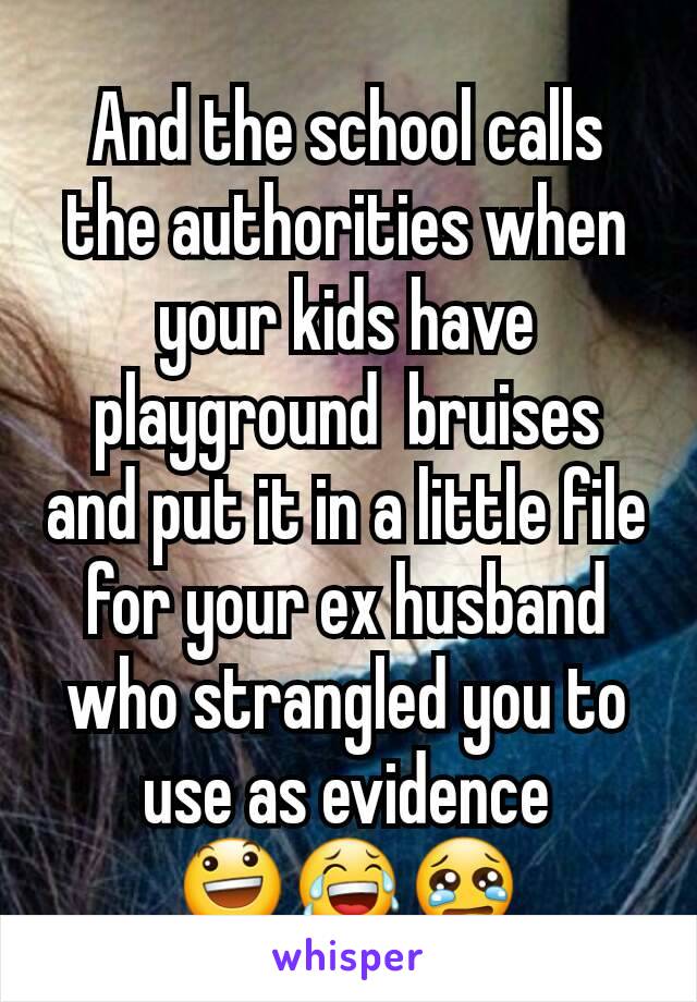 And the school calls the authorities when your kids have playground  bruises and put it in a little file for your ex husband who strangled you to use as evidence 😃😂😢