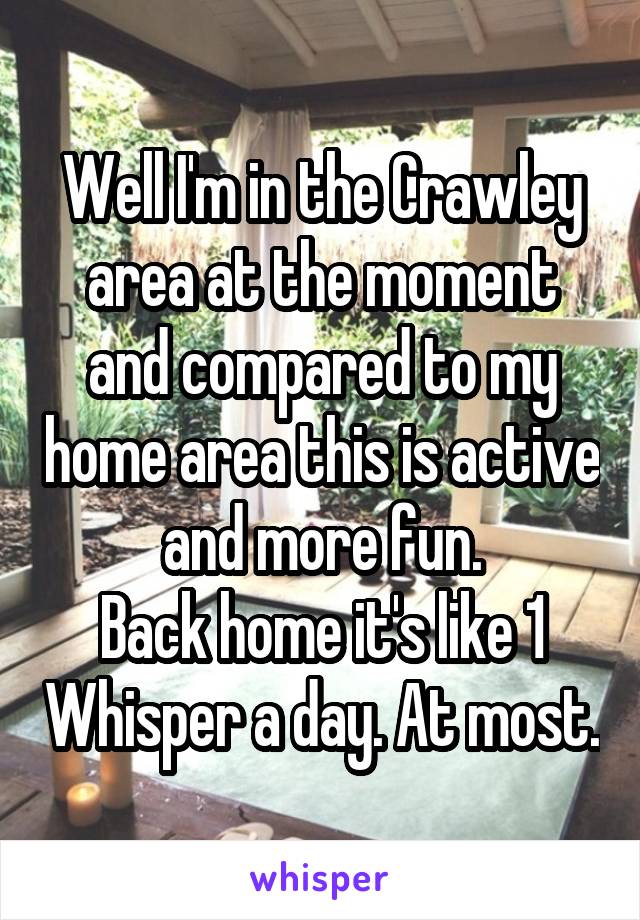 Well I'm in the Crawley area at the moment and compared to my home area this is active and more fun.
Back home it's like 1 Whisper a day. At most.