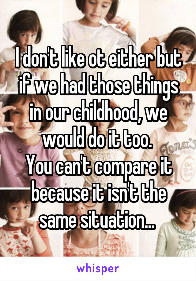 I don't like ot either but if we had those things in our childhood, we would do it too. 
You can't compare it because it isn't the same situation... 