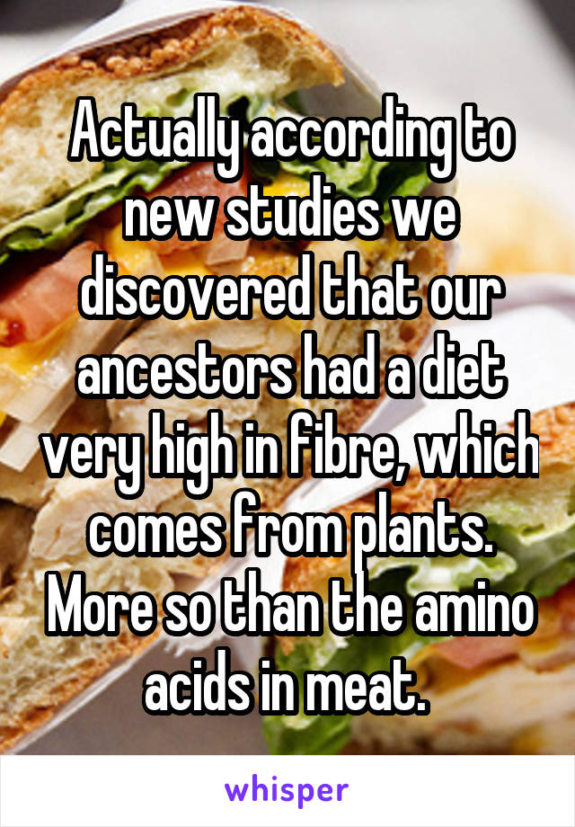 Actually according to new studies we discovered that our ancestors had a diet very high in fibre, which comes from plants. More so than the amino acids in meat. 