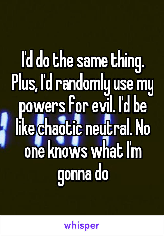 I'd do the same thing. Plus, I'd randomly use my powers for evil. I'd be like chaotic neutral. No one knows what I'm gonna do