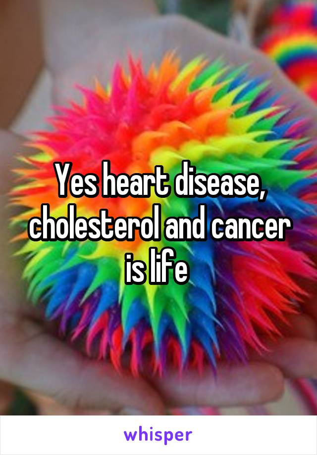 Yes heart disease, cholesterol and cancer is life 