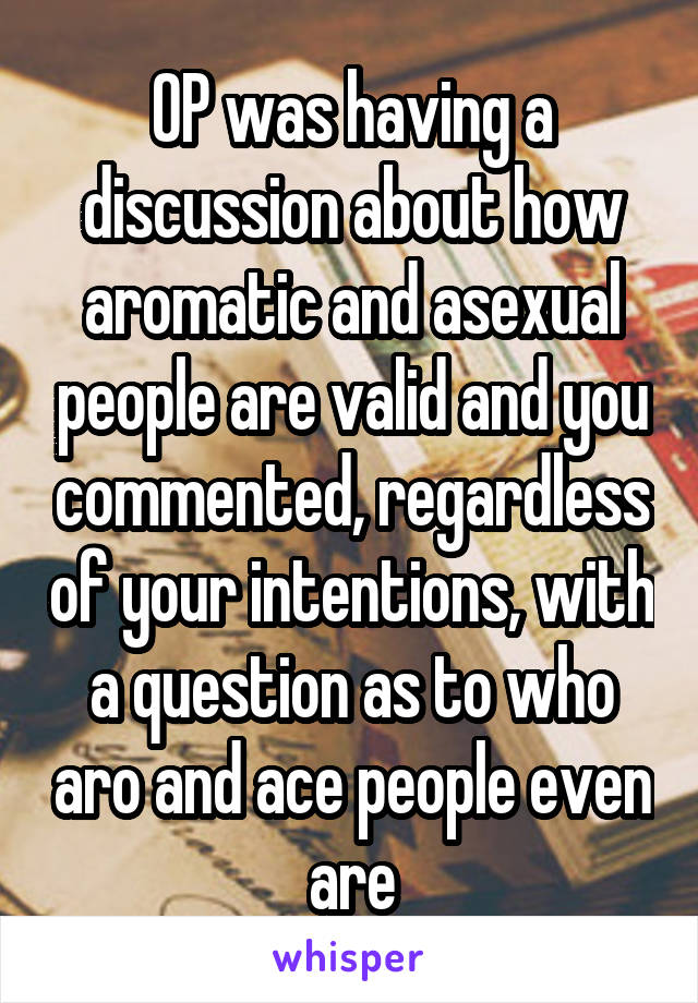 OP was having a discussion about how aromatic and asexual people are valid and you commented, regardless of your intentions, with a question as to who aro and ace people even are