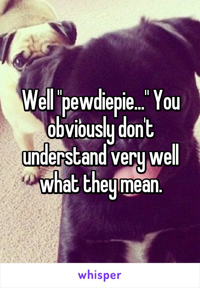 Well "pewdiepie..." You obviously don't understand very well what they mean.