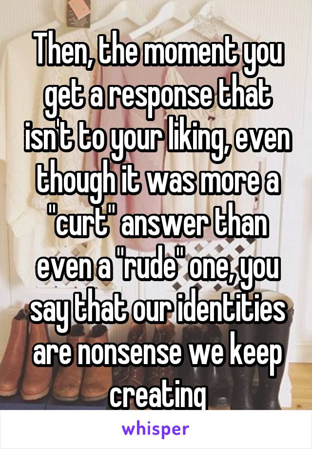 Then, the moment you get a response that isn't to your liking, even though it was more a "curt" answer than even a "rude" one, you say that our identities are nonsense we keep creating