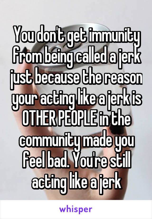 You don't get immunity from being called a jerk just because the reason your acting like a jerk is OTHER PEOPLE in the community made you feel bad. You're still acting like a jerk