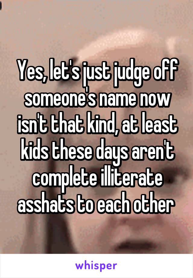 Yes, let's just judge off someone's name now isn't that kind, at least kids these days aren't complete illiterate asshats to each other 