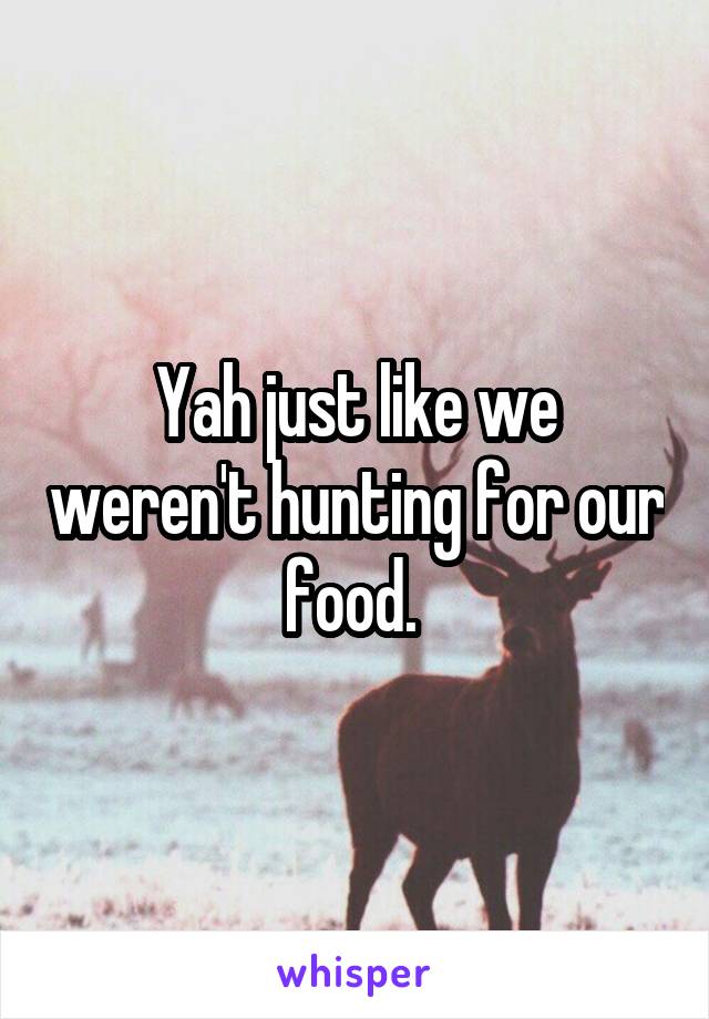 Yah just like we weren't hunting for our food. 