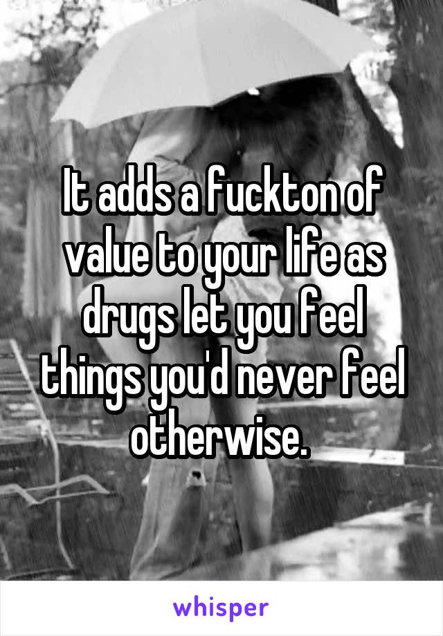 It adds a fuckton of value to your life as drugs let you feel things you'd never feel otherwise. 