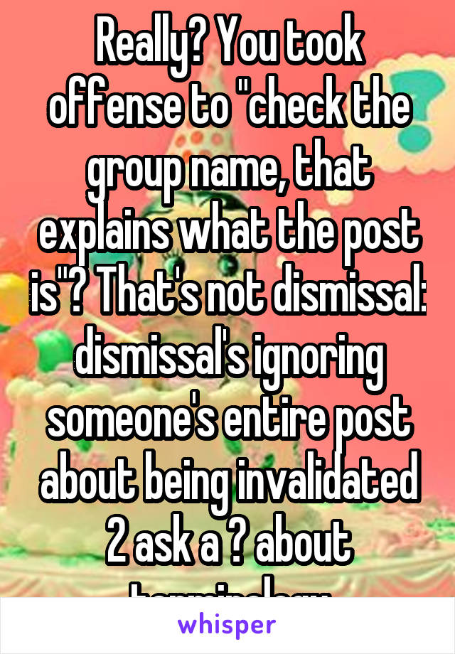 Really? You took offense to "check the group name, that explains what the post is"? That's not dismissal: dismissal's ignoring someone's entire post about being invalidated 2 ask a ? about terminology