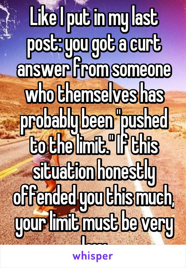 Like I put in my last post: you got a curt answer from someone who themselves has probably been "pushed to the limit." If this situation honestly offended you this much, your limit must be very low