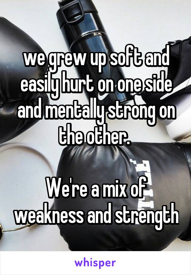 we grew up soft and easily hurt on one side and mentally strong on the other. 

We're a mix of weakness and strength