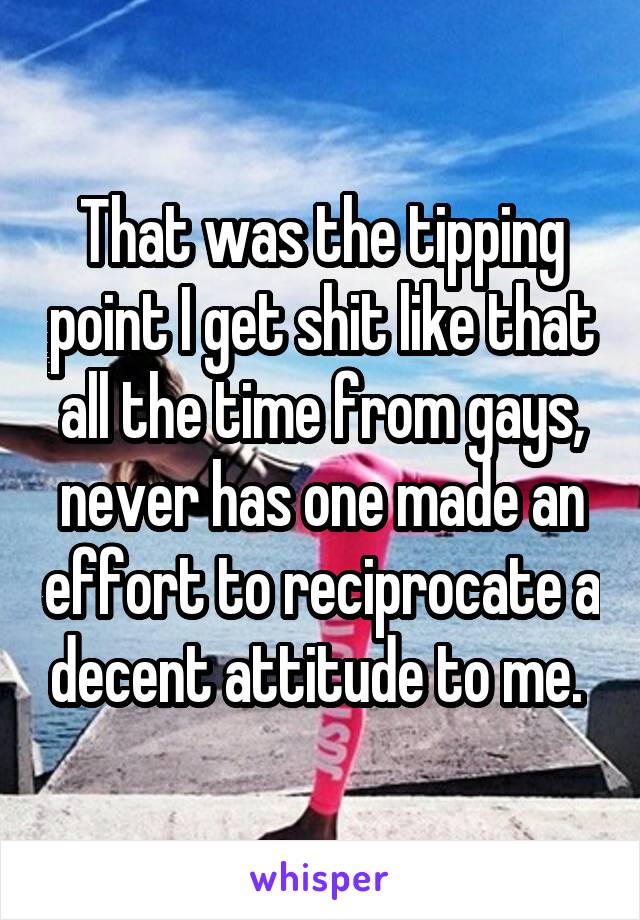 That was the tipping point I get shit like that all the time from gays, never has one made an effort to reciprocate a decent attitude to me. 