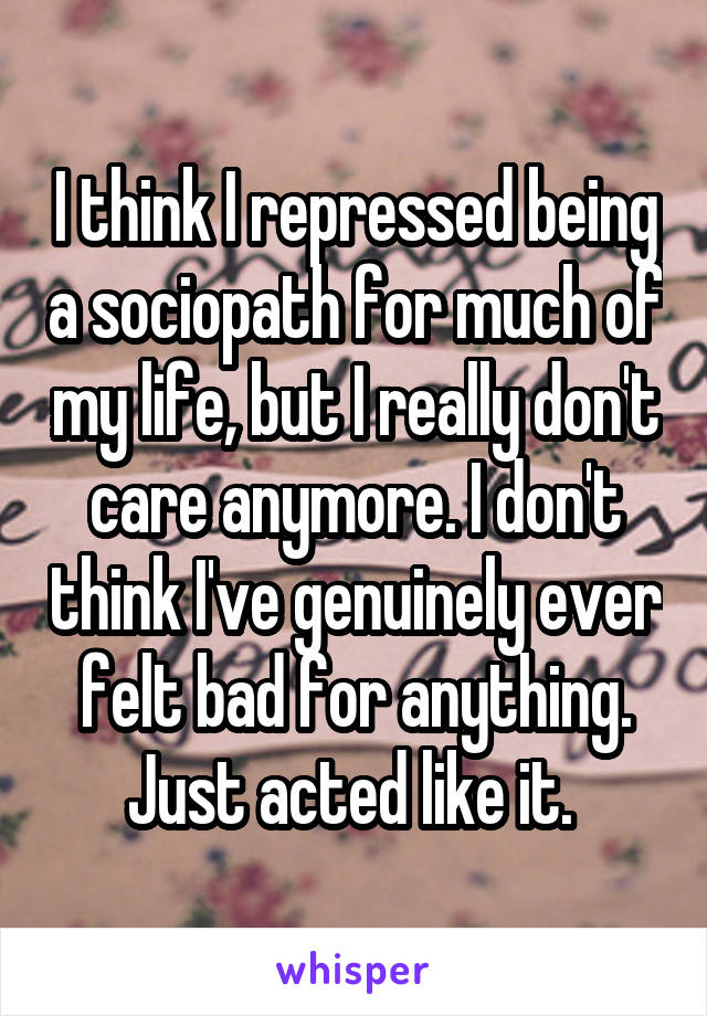 I think I repressed being a sociopath for much of my life, but I really don't care anymore. I don't think I've genuinely ever felt bad for anything. Just acted like it. 