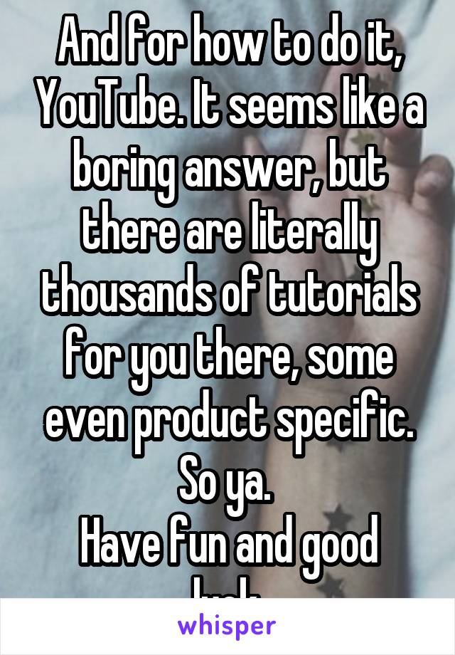 And for how to do it, YouTube. It seems like a boring answer, but there are literally thousands of tutorials for you there, some even product specific. So ya. 
Have fun and good luck.