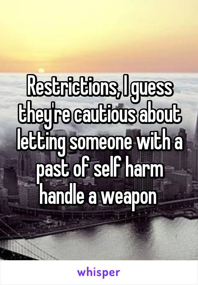 Restrictions, I guess they're cautious about letting someone with a past of self harm handle a weapon 