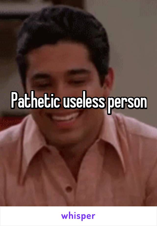 Pathetic useless person  