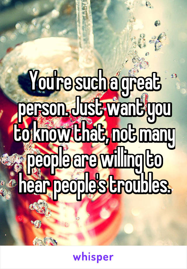 You're such a great person. Just want you to know that, not many people are willing to hear people's troubles.