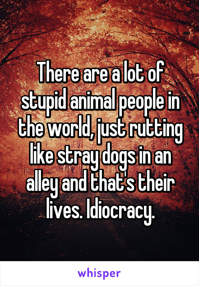 There are a lot of stupid animal people in the world, just rutting like stray dogs in an alley and that's their lives. Idiocracy.