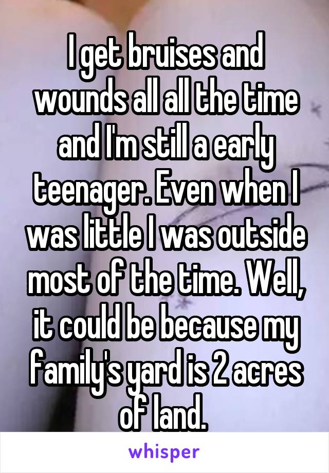 I get bruises and wounds all all the time and I'm still a early teenager. Even when I was little I was outside most of the time. Well, it could be because my family's yard is 2 acres of land. 