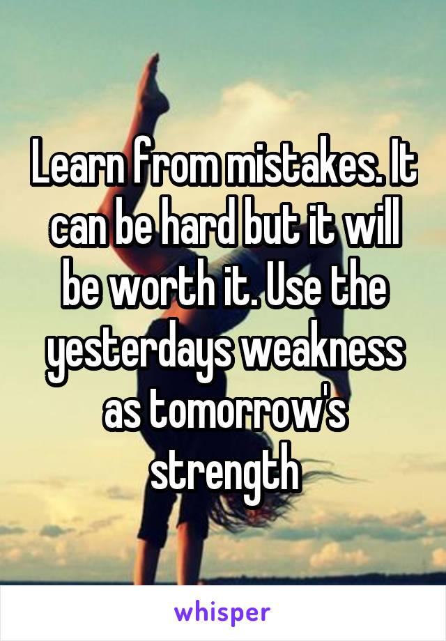 Learn from mistakes. It can be hard but it will be worth it. Use the yesterdays weakness as tomorrow's strength