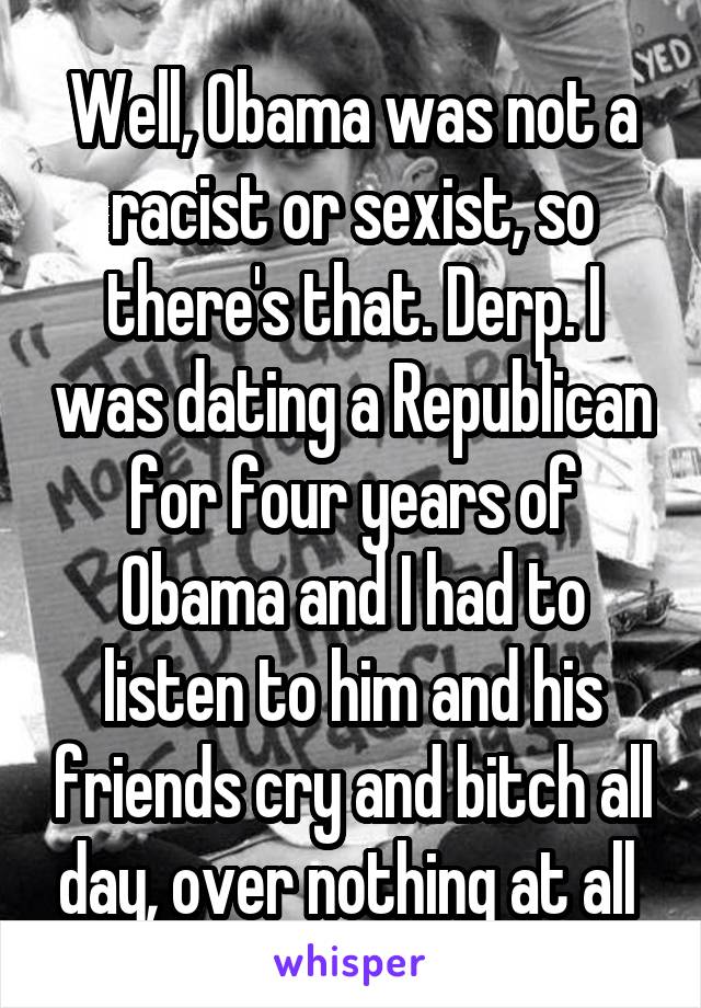 Well, Obama was not a racist or sexist, so there's that. Derp. I was dating a Republican for four years of Obama and I had to listen to him and his friends cry and bitch all day, over nothing at all 