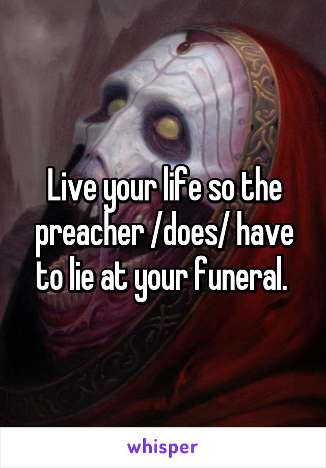 Live your life so the preacher /does/ have to lie at your funeral. 