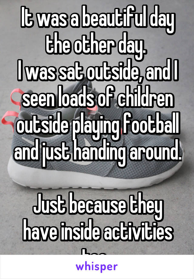 It was a beautiful day the other day. 
I was sat outside, and I seen loads of children outside playing football and just handing around. 
Just because they have inside activities too. 