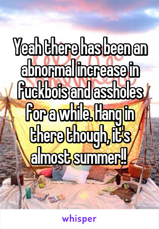 Yeah there has been an abnormal increase in fuckbois and assholes for a while. Hang in there though, it's almost summer!! 

