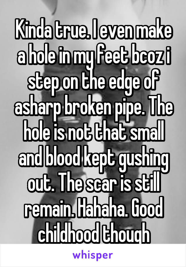 Kinda true. I even make a hole in my feet bcoz i step on the edge of asharp broken pipe. The hole is not that small and blood kept gushing out. The scar is still remain. Hahaha. Good childhood though