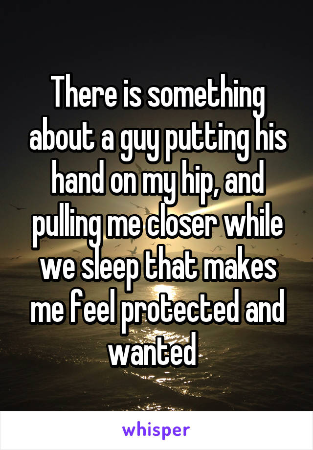 There is something about a guy putting his hand on my hip, and pulling me closer while we sleep that makes me feel protected and wanted  
