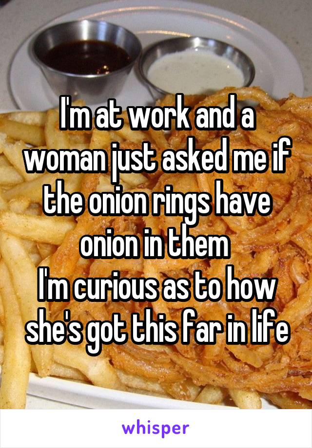 I'm at work and a woman just asked me if the onion rings have onion in them 
I'm curious as to how she's got this far in life